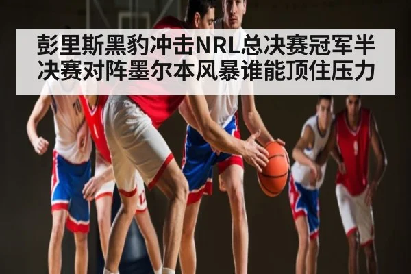 彭里斯黑豹冲击NRL总决赛冠军半决赛对阵墨尔本风暴谁能顶住压力（kaiyun sports）