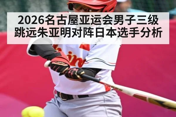 2026名古屋亚运会男子三级跳远朱亚明对阵日本选手分析
