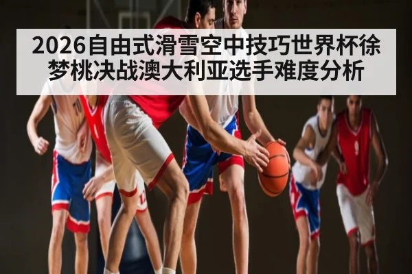 2026自由式滑雪空中技巧世界杯徐梦桃决战澳大利亚选手难度分析